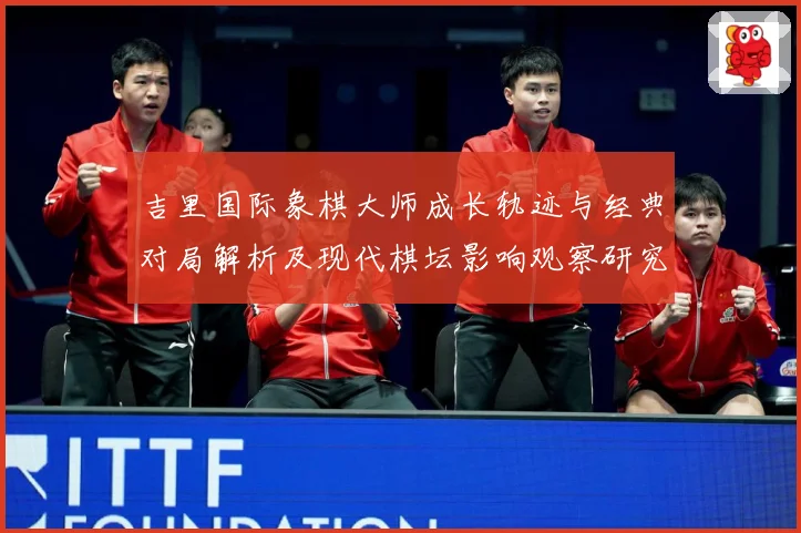 吉里国际象棋大师成长轨迹与经典对局解析及现代棋坛影响观察研究