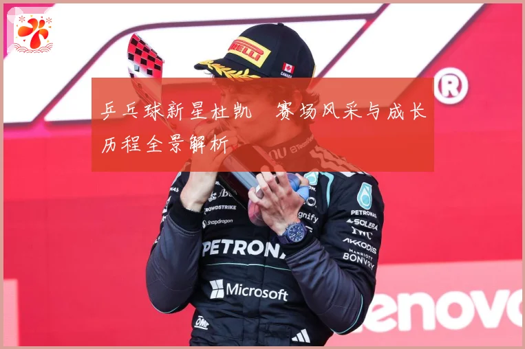 乒乓球新星杜凯琹赛场风采与成长历程全景解析