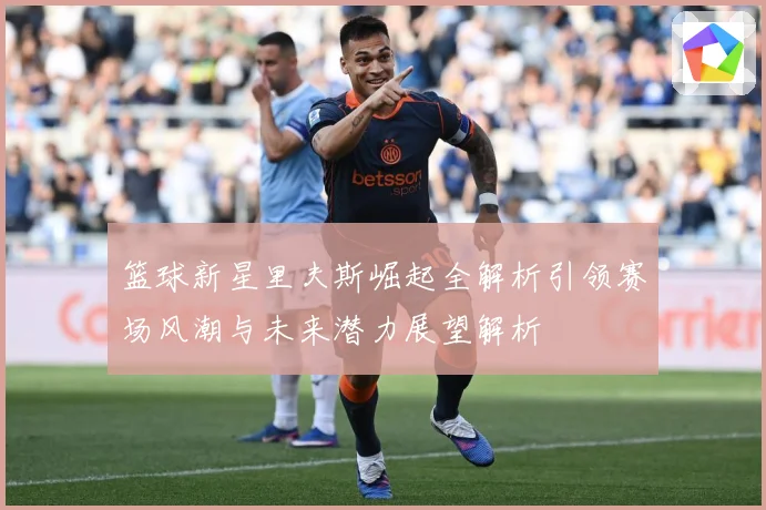 篮球新星里夫斯崛起全解析引领赛场风潮与未来潜力展望解析