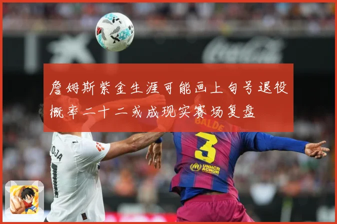 詹姆斯紫金生涯可能画上句号退役概率二十二或成现实赛场复盘