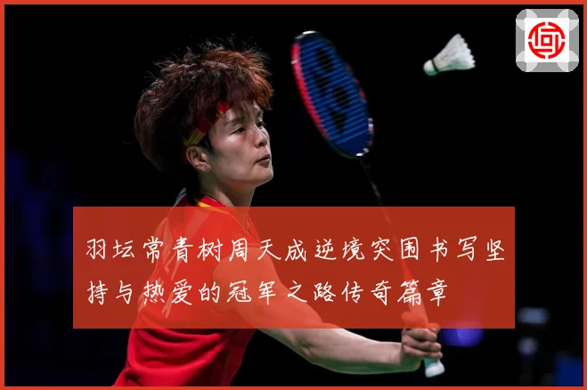 羽坛常青树周天成逆境突围书写坚持与热爱的冠军之路传奇篇章