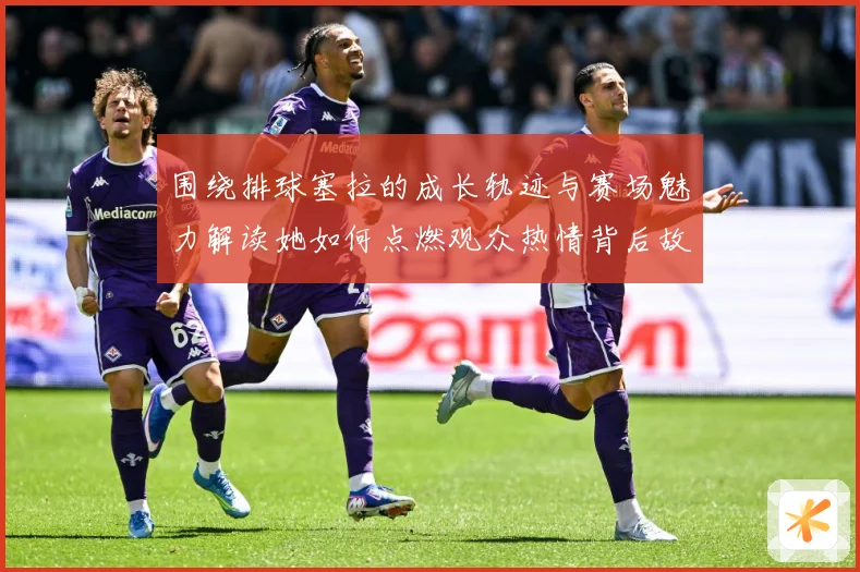 围绕排球塞拉的成长轨迹与赛场魅力解读她如何点燃观众热情背后故事