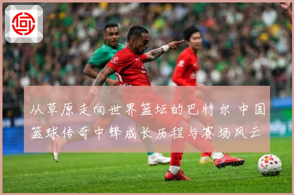 从草原走向世界篮坛的巴特尔 中国篮球传奇中锋成长历程与赛场风云