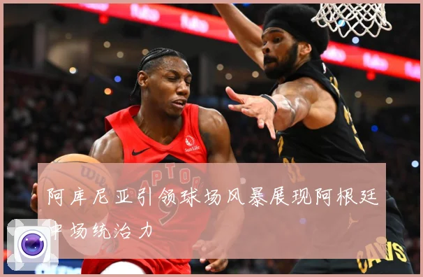 阿库尼亚引领球场风暴展现阿根廷中场统治力