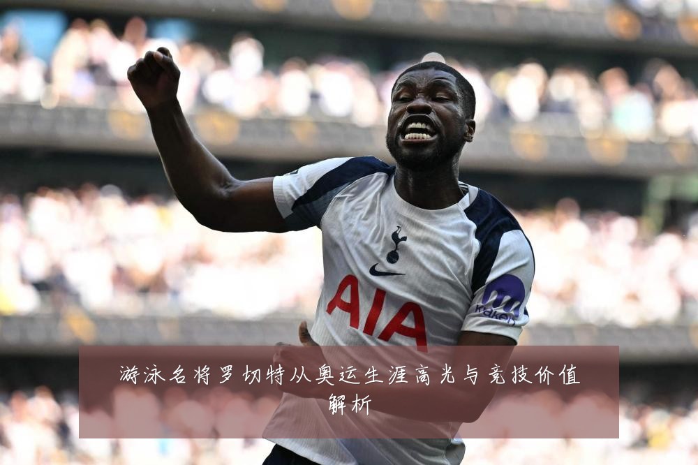 游泳名将罗切特从奥运生涯高光与竞技价值解析