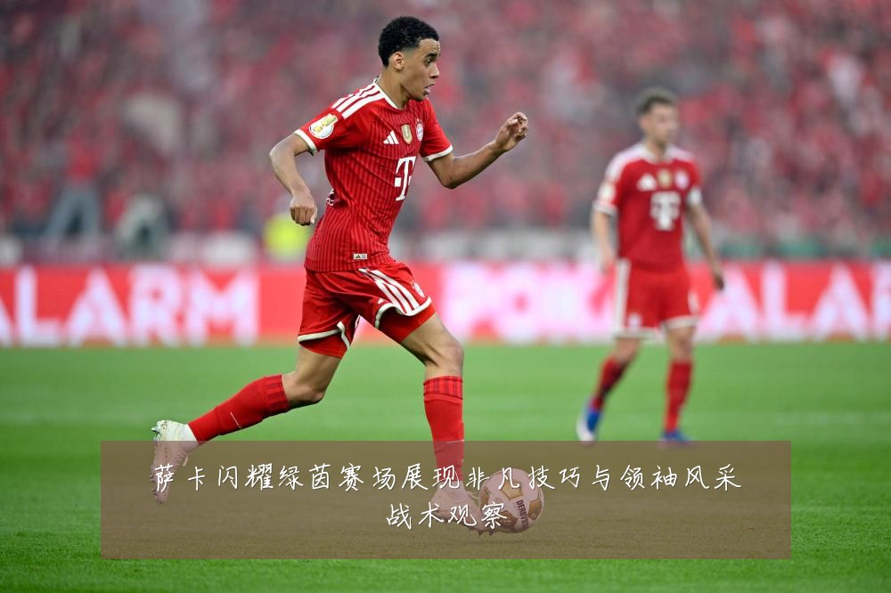 萨卡闪耀绿茵赛场展现非凡技巧与领袖风采战术观察