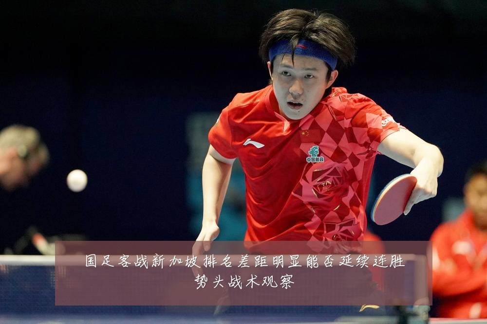 国足客战新加坡排名差距明显能否延续连胜势头战术观察