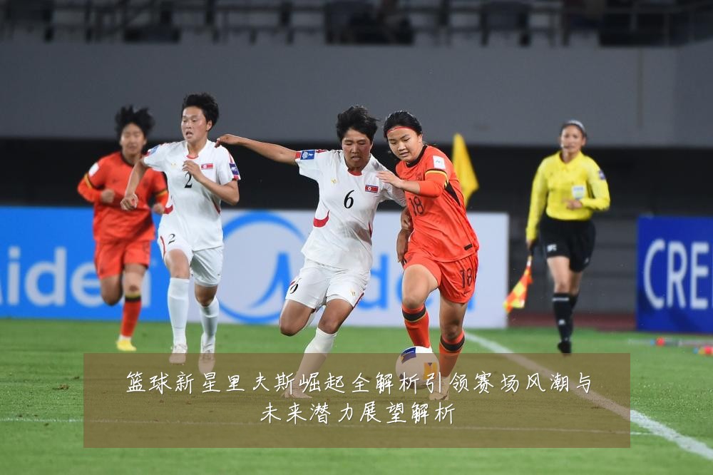 篮球新星里夫斯崛起全解析引领赛场风潮与未来潜力展望解析