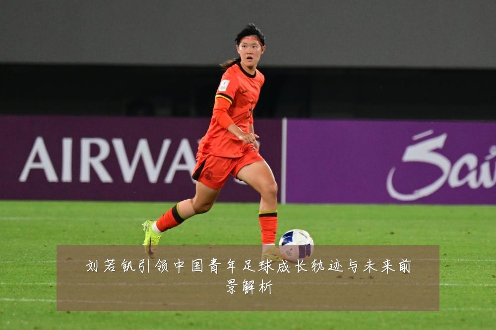 刘若钒引领中国青年足球成长轨迹与未来前景解析